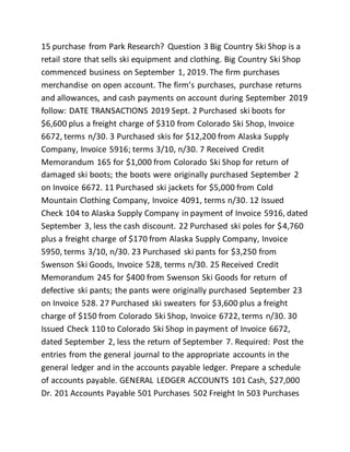 15 purchase from Park Research? Question 3 Big Country Ski Shop is a
retail store that sells ski equipment and clothing. Big Country Ski Shop
commenced business on September 1, 2019. The firm purchases
merchandise on open account. The firm’s purchases, purchase returns
and allowances, and cash payments on account during September 2019
follow: DATE TRANSACTIONS 2019 Sept. 2 Purchased ski boots for
$6,600 plus a freight charge of $310 from Colorado Ski Shop, Invoice
6672, terms n/30. 3 Purchased skis for $12,200 from Alaska Supply
Company, Invoice 5916; terms 3/10, n/30. 7 Received Credit
Memorandum 165 for $1,000 from Colorado Ski Shop for return of
damaged ski boots; the boots were originally purchased September 2
on Invoice 6672. 11 Purchased ski jackets for $5,000 from Cold
Mountain Clothing Company, Invoice 4091, terms n/30. 12 Issued
Check 104 to Alaska Supply Company in payment of Invoice 5916, dated
September 3, less the cash discount. 22 Purchased ski poles for $4,760
plus a freight charge of $170 from Alaska Supply Company, Invoice
5950, terms 3/10, n/30. 23 Purchased ski pants for $3,250 from
Swenson Ski Goods, Invoice 528, terms n/30. 25 Received Credit
Memorandum 245 for $400 from Swenson Ski Goods for return of
defective ski pants; the pants were originally purchased September 23
on Invoice 528. 27 Purchased ski sweaters for $3,600 plus a freight
charge of $150 from Colorado Ski Shop, Invoice 6722, terms n/30. 30
Issued Check 110 to Colorado Ski Shop in payment of Invoice 6672,
dated September 2, less the return of September 7. Required: Post the
entries from the general journal to the appropriate accounts in the
general ledger and in the accounts payable ledger. Prepare a schedule
of accounts payable. GENERAL LEDGER ACCOUNTS 101 Cash, $27,000
Dr. 201 Accounts Payable 501 Purchases 502 Freight In 503 Purchases
 