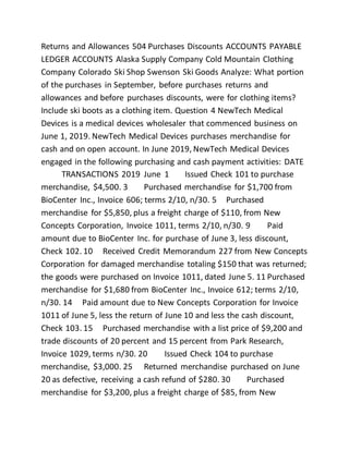 Returns and Allowances 504 Purchases Discounts ACCOUNTS PAYABLE
LEDGER ACCOUNTS Alaska Supply Company Cold Mountain Clothing
Company Colorado Ski Shop Swenson Ski Goods Analyze: What portion
of the purchases in September, before purchases returns and
allowances and before purchases discounts, were for clothing items?
Include ski boots as a clothing item. Question 4 NewTech Medical
Devices is a medical devices wholesaler that commenced business on
June 1, 2019. NewTech Medical Devices purchases merchandise for
cash and on open account. In June 2019, NewTech Medical Devices
engaged in the following purchasing and cash payment activities: DATE
TRANSACTIONS 2019 June 1 Issued Check 101 to purchase
merchandise, $4,500. 3 Purchased merchandise for $1,700 from
BioCenter Inc., Invoice 606; terms 2/10, n/30. 5 Purchased
merchandise for $5,850, plus a freight charge of $110, from New
Concepts Corporation, Invoice 1011, terms 2/10, n/30. 9 Paid
amount due to BioCenter Inc. for purchase of June 3, less discount,
Check 102. 10 Received Credit Memorandum 227 from New Concepts
Corporation for damaged merchandise totaling $150 that was returned;
the goods were purchased on Invoice 1011, dated June 5. 11 Purchased
merchandise for $1,680 from BioCenter Inc., Invoice 612; terms 2/10,
n/30. 14 Paid amount due to New Concepts Corporation for Invoice
1011 of June 5, less the return of June 10 and less the cash discount,
Check 103. 15 Purchased merchandise with a list price of $9,200 and
trade discounts of 20 percent and 15 percent from Park Research,
Invoice 1029, terms n/30. 20 Issued Check 104 to purchase
merchandise, $3,000. 25 Returned merchandise purchased on June
20 as defective, receiving a cash refund of $280. 30 Purchased
merchandise for $3,200, plus a freight charge of $85, from New
 