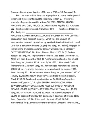 Concepts Corporation, Invoice 1080; terms 2/10, n/30. Required: 1.
Post the transactions in to the appropriate accounts in the general
ledger and the accounts payable subsidiary ledger. 2. Prepare a
schedule of accounts payable at June 30, 2019. GENERAL LEDGER
ACCOUNTS 101 Cash, $37,400 Dr. 201Accounts Payable 501Purchases
502 Purchases Returns and Allowances 503 Purchases Discounts
504 Freight In ________________________________________
ACCOUNTS PAYABLE LEDGER ACCOUNTS BioCenter Inc. New Concepts
Corporation Park Research Analyze: What was the amount of
merchandise returned to vendors by NewTech Medical Devices in June?
Question 5 Bowden Company (buyer) and Song, Inc. (seller), engaged in
the following transactions during January 2019: Bowden Company
DATE TRANSACTIONS 2019 Jan. 8 Issued Check 2101 for $2,940 on
account to Song, Inc., in payment of Invoice 1885 dated December 30,
2018, less cash discount of $60. 10 Purchased merchandise for $3,500
from Song, Inc., Invoice 1920; terms 2/10, n/30. 15 Received Credit
Memorandum 320 from Song, Inc., for damaged merchandise totaling
$300 that was returned; the goods were purchased on Invoice 1920,
dated January 10. 19 Paid amount due to Song, Inc., for Invoice 1920 of
January 10, less the return of January 15 and less the cash discount,
Check 2130. 30 Purchased merchandise for $4,400 from Song, Inc.,
Invoice 1950; terms 2/10, n/30. GENERAL LEDGER ACCOUNTS—
BOWDEN COMPANY 201 Accounts Payable, $3,000 Cr. ACCOUNTS
PAYABLE LEDGER ACCOUNT—BOWDEN COMPANY Song, Inc., $3,000
Song, Inc. DATE TRANSACTIONS 2019 Jan. 8 Received payment of
$2,940 on account from Bowden Company in payment of Invoice 1885
dated December 30, 2018, less cash discount of $60. 10 Sold
merchandise for $3,500 on account to Bowden Company, Invoice 1920,
 