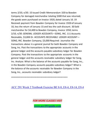 terms 2/10, n/30. 15 Issued Credit Memorandum 320 to Bowden
Company for damaged merchandise totaling $300 that was returned;
the goods were purchased on Invoice 1920, dated January 10. 19
Received payment from Bowden Company for Invoice 1920 of January
10, less the return of January 15 and less the cash discount. 30 Sold
merchandise for $4,400 to Bowden Company, Invoice 1950; terms
2/10, n/30. GENERAL LEDGER ACCOUNTS—SONG, INC. 111 Accounts
Receivable, $3,000 Dr. ACCOUNTS RECEIVABLE LEDGER ACCOUNT—
SONG, INC. Bowden Company, $3,000 Required: Journalize the
transactions above in a general journal for both Bowden Company and
Song, Inc. Post the transactions to the appropriate accounts in the
general ledger and the accounts payable subsidiary ledger for Bowden
Company. Post the transactions to the appropriate accounts in the
general ledger and the accounts receivable subsidiary ledger for Song,
Inc. Analyze: What is the balance of the accounts payable for Song, Inc.,
in the Bowden Company accounts payable subsidiary ledger? What is
the balance of the accounts receivable for Bowden Company in the
Song, Inc., accounts receivable subsidiary ledger?
==============================================
ACC 291 Week 2 Textbook Exercise BE 8-8, E8-4, E8-14, E9-4
FOR MORE CLASSES VISIT
www.acc291guide.com
 