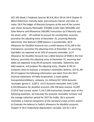 ACC 291 Week 2 Textbook Exercise BE 8-8, E8-4, E8-14, E9-4 Chapter 8:
BE8-8 Determine maturity dates and compute interest and rates on
notes. E8-4 The ledger of Macarty Company at the end of the current
year shows Accounts Receivable $78,000, Credit Sales $810,000, and
Sales Returns and Allowances $40,000. Instructions (a) If Macarty uses
the direct write‐off method to account for uncollectible accounts,
journalize the adjusting entry at December 31, assuming Macarty
determines that Matisse's $900 balance is uncollectible. (b) If
Allowance for Doubtful Accounts has a credit balance of $1,100 in the
trial balance, journalize the adjusting entry at December 31, assuming
bad debts are expected to be 10% of accounts receivable. (c) If
Allowance for Doubtful Accounts has a debit balance of $500 in the trial
balance, journalize the adjusting entry at December 31, assuming bad
debts are expected to be 8% of accounts receivable. Determine bad
debt expense, and prepare the adjusting entry. Chapter 8: E8-14
Compute ratios to evaluate a company's receivables balance. (LO 4), AN
E8-14 Suppose the following information was taken from the 2017
financial statements of FedEx Corporation, a major global
transportation/delivery company. (in millions) 017 2016 Accounts
receivable (gross) $ 3,587 $ 4,517 Accounts receivable (net) 3,391
4,359 Allowance for doubtful accounts 196 158 Sales revenue 35,497
37,953 Total current assets 7,116 7,244 Instructions Answer each of the
following questions. (a) Calculate the accounts receivable turnover and
the average collection period for 2017 for FedEx. (b) Is accounts
receivable a material component of the company's total current assets?
(c) Evaluate the balance in FedEx's allowance for doubtful accounts.
Chapter 9: E9-4 Understand depreciation concepts. (LO 2), C E9-4
 