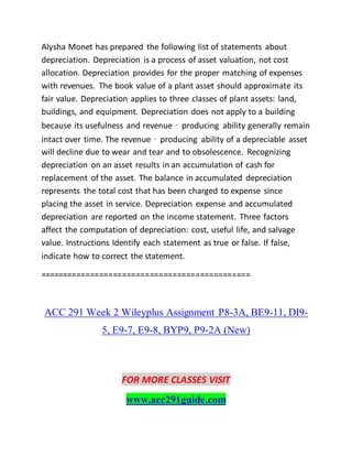 Alysha Monet has prepared the following list of statements about
depreciation. Depreciation is a process of asset valuation, not cost
allocation. Depreciation provides for the proper matching of expenses
with revenues. The book value of a plant asset should approximate its
fair value. Depreciation applies to three classes of plant assets: land,
buildings, and equipment. Depreciation does not apply to a building
because its usefulness and revenue‐producing ability generally remain
intact over time. The revenue‐producing ability of a depreciable asset
will decline due to wear and tear and to obsolescence. Recognizing
depreciation on an asset results in an accumulation of cash for
replacement of the asset. The balance in accumulated depreciation
represents the total cost that has been charged to expense since
placing the asset in service. Depreciation expense and accumulated
depreciation are reported on the income statement. Three factors
affect the computation of depreciation: cost, useful life, and salvage
value. Instructions Identify each statement as true or false. If false,
indicate how to correct the statement.
==============================================
ACC 291 Week 2 Wileyplus Assignment P8-3A, BE9-11, DI9-
5, E9-7, E9-8, BYP9, P9-2A (New)
FOR MORE CLASSES VISIT
www.acc291guide.com
 