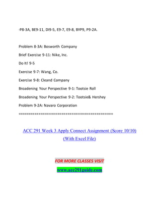 ·P8-3A, BE9-11, DI9-5, E9-7, E9-8, BYP9, P9-2A.
Problem 8-3A: Bosworth Company
Brief Exercise 9-11: Nike, Inc.
Do It! 9-5
Exercise 9-7: Wang, Co.
Exercise 9-8: Cleand Company
Broadening Your Perspective 9-1: Tootsie Roll
Broadening Your Perspective 9-2: Tootsie& Hershey
Problem 9-2A: Navaro Corporation
==============================================
ACC 291 Week 3 Apply Connect Assignment (Score 10/10)
(With Excel File)
FOR MORE CLASSES VISIT
www.acc291guide.com
 