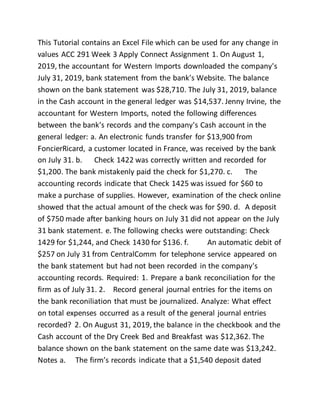 This Tutorial contains an Excel File which can be used for any change in
values ACC 291 Week 3 Apply Connect Assignment 1. On August 1,
2019, the accountant for Western Imports downloaded the company's
July 31, 2019, bank statement from the bank's Website. The balance
shown on the bank statement was $28,710. The July 31, 2019, balance
in the Cash account in the general ledger was $14,537. Jenny Irvine, the
accountant for Western Imports, noted the following differences
between the bank's records and the company's Cash account in the
general ledger: a. An electronic funds transfer for $13,900 from
FoncierRicard, a customer located in France, was received by the bank
on July 31. b. Check 1422 was correctly written and recorded for
$1,200. The bank mistakenly paid the check for $1,270. c. The
accounting records indicate that Check 1425 was issued for $60 to
make a purchase of supplies. However, examination of the check online
showed that the actual amount of the check was for $90. d. A deposit
of $750 made after banking hours on July 31 did not appear on the July
31 bank statement. e. The following checks were outstanding: Check
1429 for $1,244, and Check 1430 for $136. f. An automatic debit of
$257 on July 31 from CentralComm for telephone service appeared on
the bank statement but had not been recorded in the company's
accounting records. Required: 1. Prepare a bank reconciliation for the
firm as of July 31. 2. Record general journal entries for the items on
the bank reconiliation that must be journalized. Analyze: What effect
on total expenses occurred as a result of the general journal entries
recorded? 2. On August 31, 2019, the balance in the checkbook and the
Cash account of the Dry Creek Bed and Breakfast was $12,362. The
balance shown on the bank statement on the same date was $13,242.
Notes a. The firm’s records indicate that a $1,540 deposit dated
 