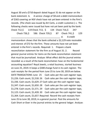 August 30 and a $710 deposit dated August 31 do not appear on the
bank statement. b. A service charge of $8 and a debit memorandum
of $365 covering an NSF check have not yet been entered in the firm’s
records. (The check was issued by Art Corts, a credit customer.) c. The
following checks were issued but have not yet been paid by the bank:
Check 712,$ 119 Check 713, $ 134 Check 716,$ 247
Check 736,$ 586 Check 739,$ 87 Check 741,$ 129
________________________________________ d. A credit
memorandum shows that the bank collected a $2,129 note receivable
and interest of $72 for the firm. These amounts have not yet been
entered in the firm’s records. Required: 1. Prepare a bank
reconciliation statement for the firm as of August 31. 2. Record
general journal entries for items on the bank reconciliation statement
that must be journalized. Analyze: What effect did the journal entries
recorded as a result of the bank reconciliation have on the fundamental
accounting equation? Royal Jewels, a retail business, started business
on June 25, 2019. It keeps a $300 change fund in its cash register. The
cash receipts for the period from June 25 to June 30, 2019 are below.
DATETRANSACTIONS June 25 Cash sales per the cash register tape,
$1,226. Cash count, $1,518. 26 Cash sales per the cash register tape,
$1,336. Cash count, $1,629. 27 Cash sales per the cash register tape,
$1,347. Cash count, $1,650. 28 Cash sales per the cash register tape,
$1,278. Cash count, $1,571. 29 Cash sales per the cash register tape,
$1,123. Cash count, $1,428. 30 Cash sales per the cash register tape,
$1,364. Cash count, $1,657. Required: Record the cash receipts from
June 25 to June 30, 2019, in a general journal. Post the amounts for
Cash Short or Over in the journal entries to the general ledger. Analyze:
 