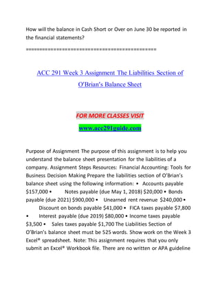 How will the balance in Cash Short or Over on June 30 be reported in
the financial statements?
==============================================
ACC 291 Week 3 Assignment The Liabilities Section of
O’Brian’s Balance Sheet
FOR MORE CLASSES VISIT
www.acc291guide.com
Purpose of Assignment The purpose of this assignment is to help you
understand the balance sheet presentation for the liabilities of a
company. Assignment Steps Resources: Financial Accounting: Tools for
Business Decision Making Prepare the liabilities section of O’Brian’s
balance sheet using the following information: • Accounts payable
$157,000 • Notes payable (due May 1, 2018) $20,000 • Bonds
payable (due 2021) $900,000 • Unearned rent revenue $240,000 •
Discount on bonds payable $41,000 • FICA taxes payable $7,800
• Interest payable (due 2019) $80,000 • Income taxes payable
$3,500 • Sales taxes payable $1,700 The Liabilities Section of
O’Brian’s balance sheet must be 525 words. Show work on the Week 3
Excel® spreadsheet. Note: This assignment requires that you only
submit an Excel® Workbook file. There are no written or APA guideline
 