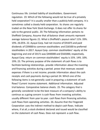 Continuous life. Limited liability of stockholders. Government
regulation. 19. Which of the following would not be true of a privately
held corporation? It is usually smaller than a publicly held company. It is
sometimes called a closely held corporation. Its shares are regularly
traded on the New York Stock Exchange. It does not offer its shares for
sale to the general public. 20. The following information pertains to
Sheffield Company. Assume that all balance sheet amounts represent
average balance figures 21. What is Sheffield’s payout ratio? 11%. 39%.
19%. 26.05%. 22. Ayayai Corp. had net income of $91875 and paid
dividends of $39000 to common stockholders and $16500 to preferred
stockholders in 2017. Ayayai Corp. common stockholders’ equity at the
beginning and end of 2017s was $440000 and $565000, respectively.
Ayayai Corp. return on common stockholders’ equity is 15%. 14%. 10%.
19%. 23. The primary purpose of the statement of cash flows is to
facilitate banking relationships. provide information about the investing
and financing activities during a period. prove that revenues exceed
expenses if there is a net income. provide information about the cash
receipts and cash payments during a period 24. Which one of the
following items is not generally used in preparing a statement of cash
flows? Current income statement. Additional information. Adjusted
trial balance. Comparative balance sheets. 25. The category that is
generally considered to be the best measure of a company’s ability to
continue as a going concern is cash flows from investing activities.
usually different from year to year. cash flows from financing activities.
cash flows from operating activities. 26. Assume that the Fitzgerald
Corporation uses the indirect method to depict cash flows. Indicate
where, if at all, a stock dividend declared and issued would be classified
on the statement of cash flows. Does not represent a cash flow.
 