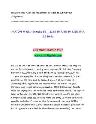 requirements. Click the Assignment Files tab to submit your
assignment.
==============================================
ACC 291 Week 3 Exercise BE 1-2, BE 10-3, BE 10-4, BE 10-5,
BE 10-14
FOR MORE CLASSES VISIT
www.acc291guide.com
BE 1-2, BE 10-3, BE 10-4, BE 10-5, BE 10-14 BRIEF EXERCISES Prepare
entries for an interest‐bearing note payable. BE10-2 Hive Company
borrows $90,000 on July 1 from the bank by signing a $90,000, 7%,
1‐year note payable. Prepare the journal entries to record (a) the
proceeds of the note and (b) accrued interest at December 31,
assuming adjusting entries are made only at the end of the year.
Compute and record sales taxes payable. BE10-3 Greenspan Supply
does not segregate sales and sales taxes at the time of sale. The register
total for March 16 is $10,388. All sales are subject to a 6% sales tax.
Compute sales taxes payable and make the entry to record sales taxes
payable and sales. Prepare entries for unearned revenues. BE10-4
Bramble University sells 3,500 season basketball tickets at $80 each for
its 10‐game home schedule. Give the entry to record (a) the sale of
 