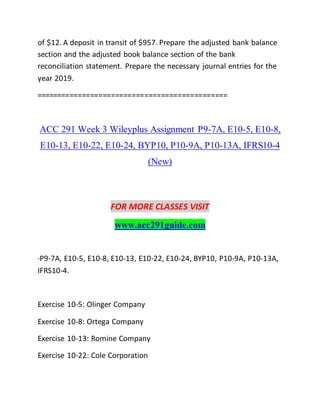 of $12. A deposit in transit of $957. Prepare the adjusted bank balance
section and the adjusted book balance section of the bank
reconciliation statement. Prepare the necessary journal entries for the
year 2019.
==============================================
ACC 291 Week 3 Wileyplus Assignment P9-7A, E10-5, E10-8,
E10-13, E10-22, E10-24, BYP10, P10-9A, P10-13A, IFRS10-4
(New)
FOR MORE CLASSES VISIT
www.acc291guide.com
·P9-7A, E10-5, E10-8, E10-13, E10-22, E10-24, BYP10, P10-9A, P10-13A,
IFRS10-4.
Exercise 10-5: Olinger Company
Exercise 10-8: Ortega Company
Exercise 10-13: Romine Company
Exercise 10-22: Cole Corporation
 