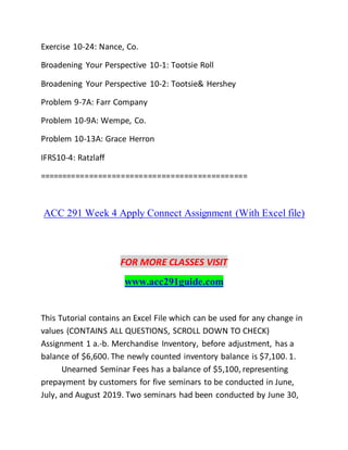 Exercise 10-24: Nance, Co.
Broadening Your Perspective 10-1: Tootsie Roll
Broadening Your Perspective 10-2: Tootsie& Hershey
Problem 9-7A: Farr Company
Problem 10-9A: Wempe, Co.
Problem 10-13A: Grace Herron
IFRS10-4: Ratzlaff
==============================================
ACC 291 Week 4 Apply Connect Assignment (With Excel file)
FOR MORE CLASSES VISIT
www.acc291guide.com
This Tutorial contains an Excel File which can be used for any change in
values (CONTAINS ALL QUESTIONS, SCROLL DOWN TO CHECK)
Assignment 1 a.-b. Merchandise Inventory, before adjustment, has a
balance of $6,600. The newly counted inventory balance is $7,100. 1.
Unearned Seminar Fees has a balance of $5,100, representing
prepayment by customers for five seminars to be conducted in June,
July, and August 2019. Two seminars had been conducted by June 30,
 