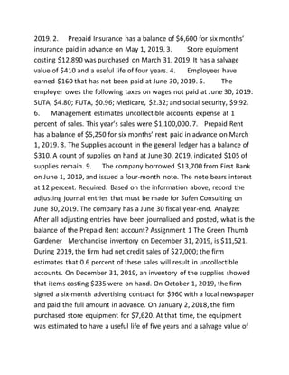 2019. 2. Prepaid Insurance has a balance of $6,600 for six months’
insurance paid in advance on May 1, 2019. 3. Store equipment
costing $12,890 was purchased on March 31, 2019. It has a salvage
value of $410 and a useful life of four years. 4. Employees have
earned $160 that has not been paid at June 30, 2019. 5. The
employer owes the following taxes on wages not paid at June 30, 2019:
SUTA, $4.80; FUTA, $0.96; Medicare, $2.32; and social security, $9.92.
6. Management estimates uncollectible accounts expense at 1
percent of sales. This year’s sales were $1,100,000. 7. Prepaid Rent
has a balance of $5,250 for six months’ rent paid in advance on March
1, 2019. 8. The Supplies account in the general ledger has a balance of
$310. A count of supplies on hand at June 30, 2019, indicated $105 of
supplies remain. 9. The company borrowed $13,700 from First Bank
on June 1, 2019, and issued a four-month note. The note bears interest
at 12 percent. Required: Based on the information above, record the
adjusting journal entries that must be made for Sufen Consulting on
June 30, 2019. The company has a June 30 fiscal year-end. Analyze:
After all adjusting entries have been journalized and posted, what is the
balance of the Prepaid Rent account? Assignment 1 The Green Thumb
Gardener Merchandise inventory on December 31, 2019, is $11,521.
During 2019, the firm had net credit sales of $27,000; the firm
estimates that 0.6 percent of these sales will result in uncollectible
accounts. On December 31, 2019, an inventory of the supplies showed
that items costing $235 were on hand. On October 1, 2019, the firm
signed a six-month advertising contract for $960 with a local newspaper
and paid the full amount in advance. On January 2, 2018, the firm
purchased store equipment for $7,620. At that time, the equipment
was estimated to have a useful life of five years and a salvage value of
 