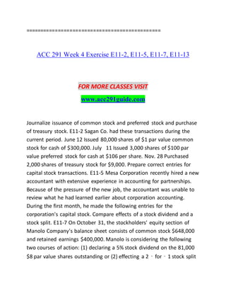 ==============================================
ACC 291 Week 4 Exercise E11-2, E11-5, E11-7, E11-13
FOR MORE CLASSES VISIT
www.acc291guide.com
Journalize issuance of common stock and preferred stock and purchase
of treasury stock. E11-2 Sagan Co. had these transactions during the
current period. June 12 Issued 80,000 shares of $1 par value common
stock for cash of $300,000. July 11 Issued 3,000 shares of $100 par
value preferred stock for cash at $106 per share. Nov. 28 Purchased
2,000 shares of treasury stock for $9,000. Prepare correct entries for
capital stock transactions. E11-5 Mesa Corporation recently hired a new
accountant with extensive experience in accounting for partnerships.
Because of the pressure of the new job, the accountant was unable to
review what he had learned earlier about corporation accounting.
During the first month, he made the following entries for the
corporation's capital stock. Compare effects of a stock dividend and a
stock split. E11-7 On October 31, the stockholders' equity section of
Manolo Company's balance sheet consists of common stock $648,000
and retained earnings $400,000. Manolo is considering the following
two courses of action: (1) declaring a 5% stock dividend on the 81,000
$8 par value shares outstanding or (2) effecting a 2‐for‐1 stock split
 