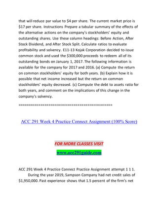 that will reduce par value to $4 per share. The current market price is
$17 per share. Instructions Prepare a tabular summary of the effects of
the alternative actions on the company's stockholders' equity and
outstanding shares. Use these column headings: Before Action, After
Stock Dividend, and After Stock Split. Calculate ratios to evaluate
profitability and solvency. E11-13 Kojak Corporation decided to issue
common stock and used the $300,000 proceeds to redeem all of its
outstanding bonds on January 1, 2017. The following information is
available for the company for 2017 and 2016. (a) Compute the return
on common stockholders' equity for both years. (b) Explain how it is
possible that net income increased but the return on common
stockholders' equity decreased. (c) Compute the debt to assets ratio for
both years, and comment on the implications of this change in the
company's solvency.
==============================================
ACC 291 Week 4 Practice Connect Assignment (100% Score)
FOR MORE CLASSES VISIT
www.acc291guide.com
ACC 291 Week 4 Practice Connect Practice Assignment attempt 1 1 1.
During the year 2019, Sampson Company had net credit sales of
$1,950,000. Past experience shows that 1.5 percent of the firm’s net
 