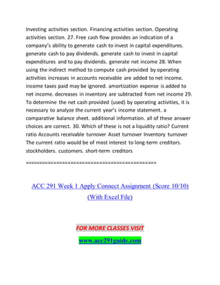 Investing activities section. Financing activities section. Operating
activities section. 27. Free cash flow provides an indication of a
company’s ability to generate cash to invest in capital expenditures.
generate cash to pay dividends. generate cash to invest in capital
expenditures and to pay dividends. generate net income 28. When
using the indirect method to compute cash provided by operating
activities increases in accounts receivable are added to net income.
income taxes paid may be ignored. amortization expense is added to
net income. decreases in inventory are subtracted from net income 29.
To determine the net cash provided (used) by operating activities, it is
necessary to analyze the current year’s income statement. a
comparative balance sheet. additional information. all of these answer
choices are correct. 30. Which of these is not a liquidity ratio? Current
ratio Accounts receivable turnover Asset turnover Inventory turnover
The current ratio would be of most interest to long-term creditors.
stockholders. customers. short-term creditors
==============================================
ACC 291 Week 1 Apply Connect Assignment (Score 10/10)
(With Excel File)
FOR MORE CLASSES VISIT
www.acc291guide.com
 