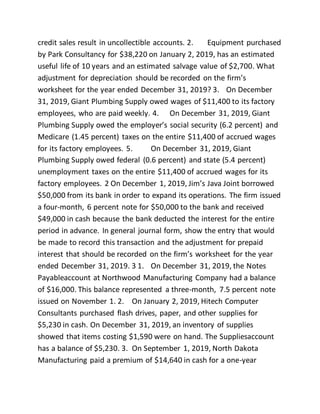 credit sales result in uncollectible accounts. 2. Equipment purchased
by Park Consultancy for $38,220 on January 2, 2019, has an estimated
useful life of 10 years and an estimated salvage value of $2,700. What
adjustment for depreciation should be recorded on the firm’s
worksheet for the year ended December 31, 2019? 3. On December
31, 2019, Giant Plumbing Supply owed wages of $11,400 to its factory
employees, who are paid weekly. 4. On December 31, 2019, Giant
Plumbing Supply owed the employer’s social security (6.2 percent) and
Medicare (1.45 percent) taxes on the entire $11,400 of accrued wages
for its factory employees. 5. On December 31, 2019, Giant
Plumbing Supply owed federal (0.6 percent) and state (5.4 percent)
unemployment taxes on the entire $11,400 of accrued wages for its
factory employees. 2 On December 1, 2019, Jim’s Java Joint borrowed
$50,000 from its bank in order to expand its operations. The firm issued
a four-month, 6 percent note for $50,000 to the bank and received
$49,000 in cash because the bank deducted the interest for the entire
period in advance. In general journal form, show the entry that would
be made to record this transaction and the adjustment for prepaid
interest that should be recorded on the firm’s worksheet for the year
ended December 31, 2019. 3 1. On December 31, 2019, the Notes
Payableaccount at Northwood Manufacturing Company had a balance
of $16,000. This balance represented a three-month, 7.5 percent note
issued on November 1. 2. On January 2, 2019, Hitech Computer
Consultants purchased flash drives, paper, and other supplies for
$5,230 in cash. On December 31, 2019, an inventory of supplies
showed that items costing $1,590 were on hand. The Suppliesaccount
has a balance of $5,230. 3. On September 1, 2019, North Dakota
Manufacturing paid a premium of $14,640 in cash for a one-year
 