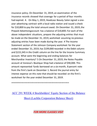 insurance policy. On December 31, 2019, an examination of the
insurance records showed that coverage for a period of four months
had expired. 4. On May 1, 2019, Headcase Beauty Salon signed a one-
year advertising contract with a local radio station and issued a check
for $10,800 to pay the total amount owed. On December 31, 2019, the
Prepaid Advertisingaccount has a balance of $10,800. For each of the
above independent situations, prepare the adjusting entries that must
be made on the December 31, 2019, worksheet assuming no previous
adjusting entries have been made during the year. 4 The Income
Statement section of the Johnson Company worksheet for the year
ended December 31, 2019, has $199,000 recorded in the Debit column
and $215,345 in the Credit column on the line for the Income Summary
account. What were the beginning and ending balances for
Merchandise Inventory? 5 On December 31, 2019, the Notes Payable
account at Vanessa’s Boutique Shop had a balance of $90,000. This
amount represented funds borrowed on a six-month, 8 percent note
from the firm’s bank on December 1. Record the journal entry for
interest expense on this note that should be recorded on the firm’s
worksheet for the year ended December 31, 2019.
==============================================
ACC 291 WEEK 4 Stockholders’ Equity Section of the Balance
Sheet (Lachlin Corporation Balance Sheet)
FOR MORE CLASSES VISIT
 