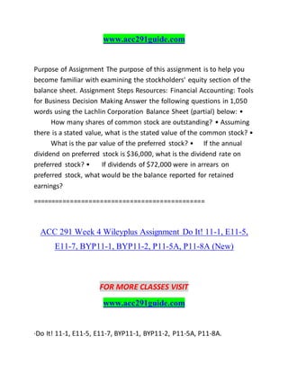 www.acc291guide.com
Purpose of Assignment The purpose of this assignment is to help you
become familiar with examining the stockholders' equity section of the
balance sheet. Assignment Steps Resources: Financial Accounting: Tools
for Business Decision Making Answer the following questions in 1,050
words using the Lachlin Corporation Balance Sheet (partial) below: •
How many shares of common stock are outstanding? • Assuming
there is a stated value, what is the stated value of the common stock? •
What is the par value of the preferred stock? • If the annual
dividend on preferred stock is $36,000, what is the dividend rate on
preferred stock? • If dividends of $72,000 were in arrears on
preferred stock, what would be the balance reported for retained
earnings?
==============================================
ACC 291 Week 4 Wileyplus Assignment Do It! 11-1, E11-5,
E11-7, BYP11-1, BYP11-2, P11-5A, P11-8A (New)
FOR MORE CLASSES VISIT
www.acc291guide.com
·Do It! 11-1, E11-5, E11-7, BYP11-1, BYP11-2, P11-5A, P11-8A.
 