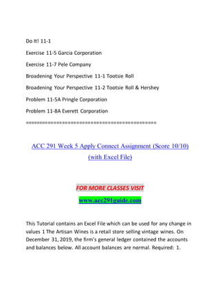 Do It! 11-1
Exercise 11-5 Garcia Corporation
Exercise 11-7 Pele Company
Broadening Your Perspective 11-1 Tootsie Roll
Broadening Your Perspective 11-2 Tootsie Roll & Hershey
Problem 11-5A Pringle Corporation
Problem 11-8A Everett Corporation
==============================================
ACC 291 Week 5 Apply Connect Assignment (Score 10/10)
(with Excel File)
FOR MORE CLASSES VISIT
www.acc291guide.com
This Tutorial contains an Excel File which can be used for any change in
values 1 The Artisan Wines is a retail store selling vintage wines. On
December 31, 2019, the firm’s general ledger contained the accounts
and balances below. All account balances are normal. Required: 1.
 