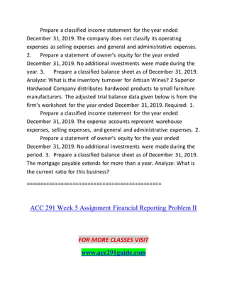 Prepare a classified income statement for the year ended
December 31, 2019. The company does not classify its operating
expenses as selling expenses and general and administrative expenses.
2. Prepare a statement of owner’s equity for the year ended
December 31, 2019. No additional investments were made during the
year. 3. Prepare a classified balance sheet as of December 31, 2019.
Analyze: What is the inventory turnover for Artisan Wines? 2 Superior
Hardwood Company distributes hardwood products to small furniture
manufacturers. The adjusted trial balance data given below is from the
firm’s worksheet for the year ended December 31, 2019. Required: 1.
Prepare a classified income statement for the year ended
December 31, 2019. The expense accounts represent warehouse
expenses, selling expenses, and general and administrative expenses. 2.
Prepare a statement of owner’s equity for the year ended
December 31, 2019. No additional investments were made during the
period. 3. Prepare a classified balance sheet as of December 31, 2019.
The mortgage payable extends for more than a year. Analyze: What is
the current ratio for this business?
==============================================
ACC 291 Week 5 Assignment Financial Reporting Problem II
FOR MORE CLASSES VISIT
www.acc291guide.com
 