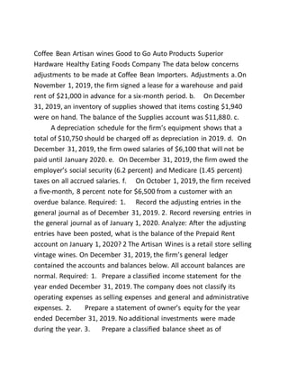 Coffee Bean Artisan wines Good to Go Auto Products Superior
Hardware Healthy Eating Foods Company The data below concerns
adjustments to be made at Coffee Bean Importers. Adjustments a.On
November 1, 2019, the firm signed a lease for a warehouse and paid
rent of $21,000 in advance for a six-month period. b. On December
31, 2019, an inventory of supplies showed that items costing $1,940
were on hand. The balance of the Supplies account was $11,880. c.
A depreciation schedule for the firm’s equipment shows that a
total of $10,750 should be charged off as depreciation in 2019. d. On
December 31, 2019, the firm owed salaries of $6,100 that will not be
paid until January 2020. e. On December 31, 2019, the firm owed the
employer’s social security (6.2 percent) and Medicare (1.45 percent)
taxes on all accrued salaries. f. On October 1, 2019, the firm received
a five-month, 8 percent note for $6,500 from a customer with an
overdue balance. Required: 1. Record the adjusting entries in the
general journal as of December 31, 2019. 2. Record reversing entries in
the general journal as of January 1, 2020. Analyze: After the adjusting
entries have been posted, what is the balance of the Prepaid Rent
account on January 1, 2020? 2 The Artisan Wines is a retail store selling
vintage wines. On December 31, 2019, the firm’s general ledger
contained the accounts and balances below. All account balances are
normal. Required: 1. Prepare a classified income statement for the
year ended December 31, 2019. The company does not classify its
operating expenses as selling expenses and general and administrative
expenses. 2. Prepare a statement of owner’s equity for the year
ended December 31, 2019. No additional investments were made
during the year. 3. Prepare a classified balance sheet as of
 