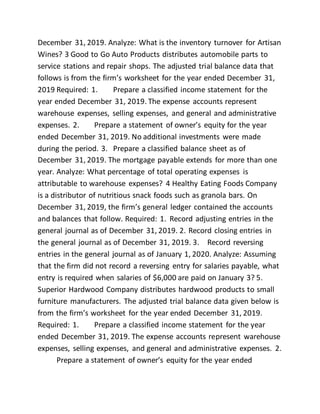 December 31, 2019. Analyze: What is the inventory turnover for Artisan
Wines? 3 Good to Go Auto Products distributes automobile parts to
service stations and repair shops. The adjusted trial balance data that
follows is from the firm’s worksheet for the year ended December 31,
2019 Required: 1. Prepare a classified income statement for the
year ended December 31, 2019. The expense accounts represent
warehouse expenses, selling expenses, and general and administrative
expenses. 2. Prepare a statement of owner’s equity for the year
ended December 31, 2019. No additional investments were made
during the period. 3. Prepare a classified balance sheet as of
December 31, 2019. The mortgage payable extends for more than one
year. Analyze: What percentage of total operating expenses is
attributable to warehouse expenses? 4 Healthy Eating Foods Company
is a distributor of nutritious snack foods such as granola bars. On
December 31, 2019, the firm’s general ledger contained the accounts
and balances that follow. Required: 1. Record adjusting entries in the
general journal as of December 31, 2019. 2. Record closing entries in
the general journal as of December 31, 2019. 3. Record reversing
entries in the general journal as of January 1, 2020. Analyze: Assuming
that the firm did not record a reversing entry for salaries payable, what
entry is required when salaries of $6,000 are paid on January 3? 5.
Superior Hardwood Company distributes hardwood products to small
furniture manufacturers. The adjusted trial balance data given below is
from the firm’s worksheet for the year ended December 31, 2019.
Required: 1. Prepare a classified income statement for the year
ended December 31, 2019. The expense accounts represent warehouse
expenses, selling expenses, and general and administrative expenses. 2.
Prepare a statement of owner’s equity for the year ended
 