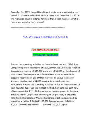 December 31, 2019. No additional investments were made during the
period. 3. Prepare a classified balance sheet as of December 31, 2019.
The mortgage payable extends for more than a year. Analyze: What is
the current ratio for this business?
==============================================
ACC 291 Week 5 Exercise E12-3, E12-10
FOR MORE CLASSES VISIT
www.acc291guide.com
Prepare the operating activities section—indirect method. E12-3 Sosa
Company reported net income of $190,000 for 2017. Sosa also reported
depreciation expense of $35,000 and a loss of $5,000 on the disposal of
plant assets. The comparative balance sheets show an increase in
accounts receivable of $15,000 for the year, a $17,000 increase in
accounts payable, and a $4,000 increase in prepaid expenses.
Instructions Prepare the operating activities section of the statement of
cash flows for 2017. Use the indirect method. Compare free cash flow
of two companies. E12-10 Information for two companies in the same
industry, Merrill Corporation and Wingate Corporation, is presented
here. Merrill Corporation Wingate Corporation Net cash provided by
operating activities $ 80,000 $100,000 Average current liabilities
50,000 100,000 Net income 200,000 200,000 Capital
 