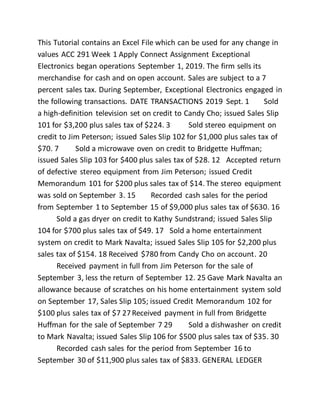 This Tutorial contains an Excel File which can be used for any change in
values ACC 291 Week 1 Apply Connect Assignment Exceptional
Electronics began operations September 1, 2019. The firm sells its
merchandise for cash and on open account. Sales are subject to a 7
percent sales tax. During September, Exceptional Electronics engaged in
the following transactions. DATE TRANSACTIONS 2019 Sept. 1 Sold
a high-definition television set on credit to Candy Cho; issued Sales Slip
101 for $3,200 plus sales tax of $224. 3 Sold stereo equipment on
credit to Jim Peterson; issued Sales Slip 102 for $1,000 plus sales tax of
$70. 7 Sold a microwave oven on credit to Bridgette Huffman;
issued Sales Slip 103 for $400 plus sales tax of $28. 12 Accepted return
of defective stereo equipment from Jim Peterson; issued Credit
Memorandum 101 for $200 plus sales tax of $14. The stereo equipment
was sold on September 3. 15 Recorded cash sales for the period
from September 1 to September 15 of $9,000 plus sales tax of $630. 16
Sold a gas dryer on credit to Kathy Sundstrand; issued Sales Slip
104 for $700 plus sales tax of $49. 17 Sold a home entertainment
system on credit to Mark Navalta; issued Sales Slip 105 for $2,200 plus
sales tax of $154. 18 Received $780 from Candy Cho on account. 20
Received payment in full from Jim Peterson for the sale of
September 3, less the return of September 12. 25 Gave Mark Navalta an
allowance because of scratches on his home entertainment system sold
on September 17, Sales Slip 105; issued Credit Memorandum 102 for
$100 plus sales tax of $7 27Received payment in full from Bridgette
Huffman for the sale of September 7 29 Sold a dishwasher on credit
to Mark Navalta; issued Sales Slip 106 for $500 plus sales tax of $35. 30
Recorded cash sales for the period from September 16 to
September 30 of $11,900 plus sales tax of $833. GENERAL LEDGER
 