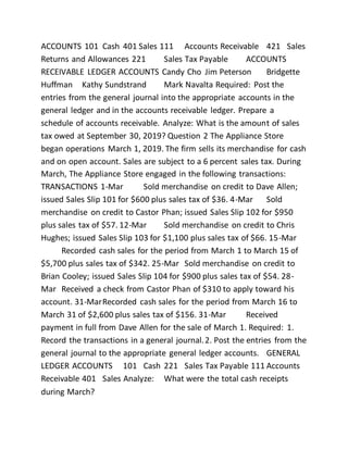 ACCOUNTS 101 Cash 401 Sales 111 Accounts Receivable 421 Sales
Returns and Allowances 221 Sales Tax Payable ACCOUNTS
RECEIVABLE LEDGER ACCOUNTS Candy Cho Jim Peterson Bridgette
Huffman Kathy Sundstrand Mark Navalta Required: Post the
entries from the general journal into the appropriate accounts in the
general ledger and in the accounts receivable ledger. Prepare a
schedule of accounts receivable. Analyze: What is the amount of sales
tax owed at September 30, 2019? Question 2 The Appliance Store
began operations March 1, 2019. The firm sells its merchandise for cash
and on open account. Sales are subject to a 6 percent sales tax. During
March, The Appliance Store engaged in the following transactions:
TRANSACTIONS 1-Mar Sold merchandise on credit to Dave Allen;
issued Sales Slip 101 for $600 plus sales tax of $36. 4-Mar Sold
merchandise on credit to Castor Phan; issued Sales Slip 102 for $950
plus sales tax of $57. 12-Mar Sold merchandise on credit to Chris
Hughes; issued Sales Slip 103 for $1,100 plus sales tax of $66. 15-Mar
Recorded cash sales for the period from March 1 to March 15 of
$5,700 plus sales tax of $342. 25-Mar Sold merchandise on credit to
Brian Cooley; issued Sales Slip 104 for $900 plus sales tax of $54. 28-
Mar Received a check from Castor Phan of $310 to apply toward his
account. 31-MarRecorded cash sales for the period from March 16 to
March 31 of $2,600 plus sales tax of $156. 31-Mar Received
payment in full from Dave Allen for the sale of March 1. Required: 1.
Record the transactions in a general journal.2. Post the entries from the
general journal to the appropriate general ledger accounts. GENERAL
LEDGER ACCOUNTS 101 Cash 221 Sales Tax Payable 111 Accounts
Receivable 401 Sales Analyze: What were the total cash receipts
during March?
 