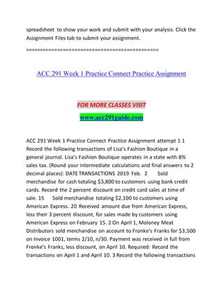 spreadsheet to show your work and submit with your analysis. Click the
Assignment Files tab to submit your assignment.
==============================================
ACC 291 Week 1 Practice Connect Practice Assignment
FOR MORE CLASSES VISIT
www.acc291guide.com
ACC 291 Week 1 Practice Connect Practice Assignment attempt 1 1
Record the following transactions of Lisa’s Fashion Boutique in a
general journal. Lisa’s Fashion Boutique operates in a state with 8%
sales tax. (Round your intermediate calculations and final answers to 2
decimal places): DATE TRANSACTIONS 2019 Feb. 2 Sold
merchandise for cash totaling $3,800 to customers using bank credit
cards. Record the 2 percent discount on credit card sales at time of
sale. 15 Sold merchandise totaling $2,100 to customers using
American Express. 20 Received amount due from American Express,
less their 3 percent discount, for sales made by customers using
American Express on February 15. 2 On April 1, Moloney Meat
Distributors sold merchandise on account to Fronke’s Franks for $3,500
on Invoice 1001, terms 2/10, n/30. Payment was received in full from
Fronke’s Franks, less discount, on April 10. Required: Record the
transactions on April 1 and April 10. 3 Record the following transactions
 