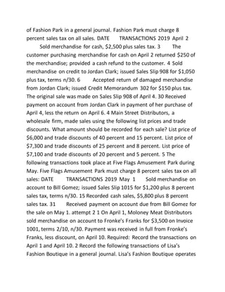 of Fashion Park in a general journal. Fashion Park must charge 8
percent sales tax on all sales. DATE TRANSACTIONS 2019 April 2
Sold merchandise for cash, $2,500 plus sales tax. 3 The
customer purchasing merchandise for cash on April 2 returned $250 of
the merchandise; provided a cash refund to the customer. 4 Sold
merchandise on credit to Jordan Clark; issued Sales Slip 908 for $1,050
plus tax, terms n/30. 6 Accepted return of damaged merchandise
from Jordan Clark; issued Credit Memorandum 302 for $150 plus tax.
The original sale was made on Sales Slip 908 of April 4. 30 Received
payment on account from Jordan Clark in payment of her purchase of
April 4, less the return on April 6. 4 Main Street Distributors, a
wholesale firm, made sales using the following list prices and trade
discounts. What amount should be recorded for each sale? List price of
$6,000 and trade discounts of 40 percent and 15 percent. List price of
$7,300 and trade discounts of 25 percent and 8 percent. List price of
$7,100 and trade discounts of 20 percent and 5 percent. 5 The
following transactions took place at Five Flags Amusement Park during
May. Five Flags Amusement Park must charge 8 percent sales tax on all
sales: DATE TRANSACTIONS 2019 May 1 Sold merchandise on
account to Bill Gomez; issued Sales Slip 1015 for $1,200 plus 8 percent
sales tax, terms n/30. 15 Recorded cash sales, $5,800 plus 8 percent
sales tax. 31 Received payment on account due from Bill Gomez for
the sale on May 1. attempt 2 1 On April 1, Moloney Meat Distributors
sold merchandise on account to Fronke’s Franks for $3,500 on Invoice
1001, terms 2/10, n/30. Payment was received in full from Fronke’s
Franks, less discount, on April 10. Required: Record the transactions on
April 1 and April 10. 2 Record the following transactions of Lisa’s
Fashion Boutique in a general journal. Lisa’s Fashion Boutique operates
 
