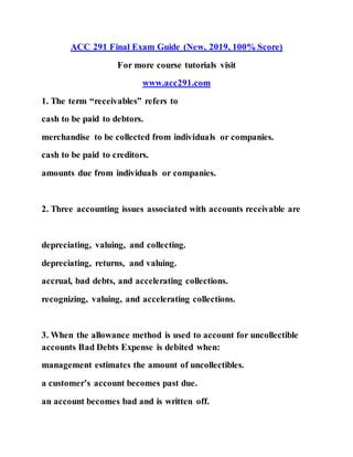 ACC 291 Final Exam Guide (New, 2019, 100% Score)
For more course tutorials visit
www.acc291.com
1. The term “receivables” refers to
cash to be paid to debtors.
merchandise to be collected from individuals or companies.
cash to be paid to creditors.
amounts due from individuals or companies.
2. Three accounting issues associated with accounts receivable are
depreciating, valuing, and collecting.
depreciating, returns, and valuing.
accrual, bad debts, and accelerating collections.
recognizing, valuing, and accelerating collections.
3. When the allowance method is used to account for uncollectible
accounts Bad Debts Expense is debited when:
management estimates the amount of uncollectibles.
a customer’s account becomes past due.
an account becomes bad and is written off.
 