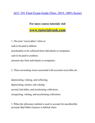 ACC 291 Final Exam Guide (New, 2019, 100% Score)
For more course tutorials visit
www.tutorialrank.com
1. The term “receivables” refers to
cash to be paid to debtors.
merchandise to be collected from individuals or companies.
cash to be paid to creditors.
amounts due from individuals or companies.
2. Three accounting issues associated with accounts receivable are
depreciating, valuing, and collecting.
depreciating, returns, and valuing.
accrual, bad debts, and accelerating collections.
recognizing, valuing, and accelerating collections.
3. When the allowance method is used to account for uncollectible
accounts Bad Debts Expense is debited when:
 