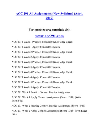 ACC 291 All Assignments (New Syllabus) (April,
2019)
For more course tutorials visit
www.acc291.com
ACC 291T Week 1 Practice: Connect® Knowledge Check
ACC 291T Week 1 Apply: Connect® Exercise
ACC 291T Week 2 Practice: Connect® Knowledge Check
ACC 291T Week 2 Apply: Connect® Exercise
ACC 291T Week 3 Practice: Connect® Knowledge Check
ACC 291T Week 3 Apply: Connect® Exercise
ACC 291T Week 4 Practice: Connect® Knowledge Check
ACC 291T Week 4 Apply: Connect® Exercise
ACC 291T Week 5 Practice: Connect® Knowledge Check
ACC 291T Week 5 Apply: Connect® Exercise
ACC 291 Week 1 Practice Connect Practice Assignment
ACC 291 Week 1 Apply Connect Assignment (Score 10/10) (With
Excel File)
ACC 291 Week 2 Practice Connect Practice Assignment (Score 10/10)
ACC 291 Week 2 Apply Connect Assignment (Score 10/10) (with Excel
File)
 