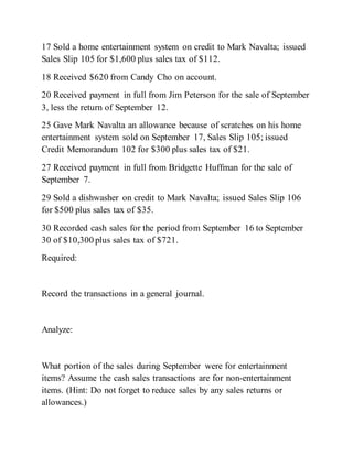 17 Sold a home entertainment system on credit to Mark Navalta; issued
Sales Slip 105 for $1,600 plus sales tax of $112.
18 Received $620 from Candy Cho on account.
20 Received payment in full from Jim Peterson for the sale of September
3, less the return of September 12.
25 Gave Mark Navalta an allowance because of scratches on his home
entertainment system sold on September 17, Sales Slip 105; issued
Credit Memorandum 102 for $300 plus sales tax of $21.
27 Received payment in full from Bridgette Huffman for the sale of
September 7.
29 Sold a dishwasher on credit to Mark Navalta; issued Sales Slip 106
for $500 plus sales tax of $35.
30 Recorded cash sales for the period from September 16 to September
30 of $10,300 plus sales tax of $721.
Required:
Record the transactions in a general journal.
Analyze:
What portion of the sales during September were for entertainment
items? Assume the cash sales transactions are for non-entertainment
items. (Hint: Do not forget to reduce sales by any sales returns or
allowances.)
 