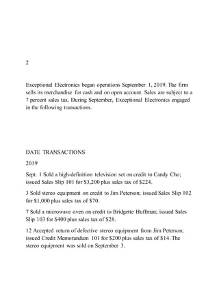 2
Exceptional Electronics began operations September 1, 2019. The firm
sells its merchandise for cash and on open account. Sales are subject to a
7 percent sales tax. During September, Exceptional Electronics engaged
in the following transactions.
DATE TRANSACTIONS
2019
Sept. 1 Sold a high-definition television set on credit to Candy Cho;
issued Sales Slip 101 for $3,200 plus sales tax of $224.
3 Sold stereo equipment on credit to Jim Peterson; issued Sales Slip 102
for $1,000 plus sales tax of $70.
7 Sold a microwave oven on credit to Bridgette Huffman; issued Sales
Slip 103 for $400 plus sales tax of $28.
12 Accepted return of defective stereo equipment from Jim Peterson;
issued Credit Memorandum 101 for $200 plus sales tax of $14. The
stereo equipment was sold on September 3.
 