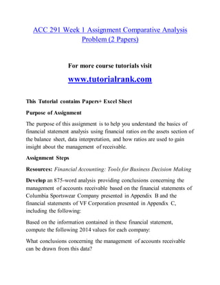 ACC 291 Week 1 Assignment Comparative Analysis
Problem (2 Papers)
For more course tutorials visit
www.tutorialrank.com
This Tutorial contains Papers+ Excel Sheet
Purpose of Assignment
The purpose of this assignment is to help you understand the basics of
financial statement analysis using financial ratios on the assets section of
the balance sheet, data interpretation, and how ratios are used to gain
insight about the management of receivable.
Assignment Steps
Resources: Financial Accounting: Tools for Business Decision Making
Develop an 875-word analysis providing conclusions concerning the
management of accounts receivable based on the financial statements of
Columbia Sportswear Company presented in Appendix B and the
financial statements of VF Corporation presented in Appendix C,
including the following:
Based on the information contained in these financial statement,
compute the following 2014 values for each company:
What conclusions concerning the management of accounts receivable
can be drawn from this data?
 