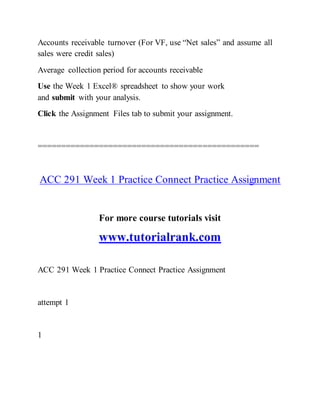 Accounts receivable turnover (For VF, use “Net sales” and assume all
sales were credit sales)
Average collection period for accounts receivable
Use the Week 1 Excel® spreadsheet to show your work
and submit with your analysis.
Click the Assignment Files tab to submit your assignment.
===============================================
ACC 291 Week 1 Practice Connect Practice Assignment
For more course tutorials visit
www.tutorialrank.com
ACC 291 Week 1 Practice Connect Practice Assignment
attempt 1
1
 