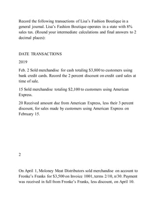Record the following transactions of Lisa’s Fashion Boutique in a
general journal. Lisa’s Fashion Boutique operates in a state with 8%
sales tax. (Round your intermediate calculations and final answers to 2
decimal places):
DATE TRANSACTIONS
2019
Feb. 2 Sold merchandise for cash totaling $3,800 to customers using
bank credit cards. Record the 2 percent discount on credit card sales at
time of sale.
15 Sold merchandise totaling $2,100 to customers using American
Express.
20 Received amount due from American Express, less their 3 percent
discount, for sales made by customers using American Express on
February 15.
2
On April 1, Moloney Meat Distributors sold merchandise on account to
Fronke’s Franks for $3,500 on Invoice 1001, terms 2/10, n/30. Payment
was received in full from Fronke’s Franks, less discount, on April 10.
 