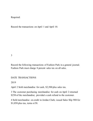 Required:
Record the transactions on April 1 and April 10.
3
Record the following transactions of Fashion Park in a general journal.
Fashion Park must charge 8 percent sales tax on all sales.
DATE TRANSACTIONS
2019
April 2 Sold merchandise for cash, $2,500 plus sales tax.
3 The customer purchasing merchandise for cash on April 2 returned
$250 of the merchandise; provided a cash refund to the customer.
4 Sold merchandise on credit to Jordan Clark; issued Sales Slip 908 for
$1,050 plus tax, terms n/30.
 