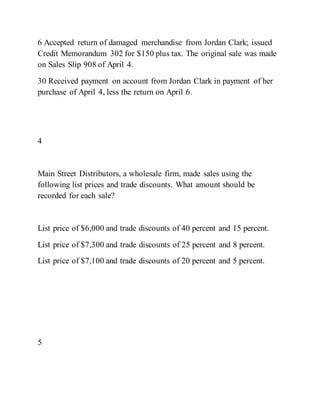 6 Accepted return of damaged merchandise from Jordan Clark; issued
Credit Memorandum 302 for $150 plus tax. The original sale was made
on Sales Slip 908 of April 4.
30 Received payment on account from Jordan Clark in payment of her
purchase of April 4, less the return on April 6.
4
Main Street Distributors, a wholesale firm, made sales using the
following list prices and trade discounts. What amount should be
recorded for each sale?
List price of $6,000 and trade discounts of 40 percent and 15 percent.
List price of $7,300 and trade discounts of 25 percent and 8 percent.
List price of $7,100 and trade discounts of 20 percent and 5 percent.
5
 