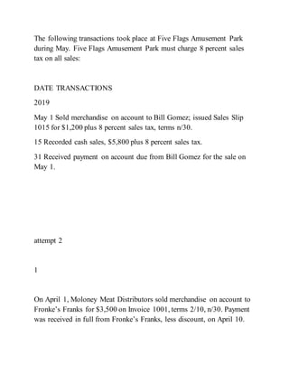 The following transactions took place at Five Flags Amusement Park
during May. Five Flags Amusement Park must charge 8 percent sales
tax on all sales:
DATE TRANSACTIONS
2019
May 1 Sold merchandise on account to Bill Gomez; issued Sales Slip
1015 for $1,200 plus 8 percent sales tax, terms n/30.
15 Recorded cash sales, $5,800 plus 8 percent sales tax.
31 Received payment on account due from Bill Gomez for the sale on
May 1.
attempt 2
1
On April 1, Moloney Meat Distributors sold merchandise on account to
Fronke’s Franks for $3,500 on Invoice 1001, terms 2/10, n/30. Payment
was received in full from Fronke’s Franks, less discount, on April 10.
 