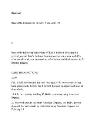 Required:
Record the transactions on April 1 and April 10.
2
Record the following transactions of Lisa’s Fashion Boutique in a
general journal. Lisa’s Fashion Boutique operates in a state with 8%
sales tax. (Round your intermediate calculations and final answers to 2
decimal places):
DATE TRANSACTIONS
2019
Feb. 2 Sold merchandise for cash totaling $3,800 to customers using
bank credit cards. Record the 2 percent discount on credit card sales at
time of sale.
15 Sold merchandise totaling $2,100 to customers using American
Express.
20 Received amount due from American Express, less their 3 percent
discount, for sales made by customers using American Express on
February 15.
 