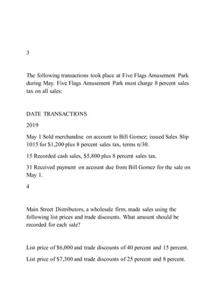 3
The following transactions took place at Five Flags Amusement Park
during May. Five Flags Amusement Park must charge 8 percent sales
tax on all sales:
DATE TRANSACTIONS
2019
May 1 Sold merchandise on account to Bill Gomez; issued Sales Slip
1015 for $1,200 plus 8 percent sales tax, terms n/30.
15 Recorded cash sales, $5,800 plus 8 percent sales tax.
31 Received payment on account due from Bill Gomez for the sale on
May 1.
4
Main Street Distributors, a wholesale firm, made sales using the
following list prices and trade discounts. What amount should be
recorded for each sale?
List price of $6,000 and trade discounts of 40 percent and 15 percent.
List price of $7,300 and trade discounts of 25 percent and 8 percent.
 