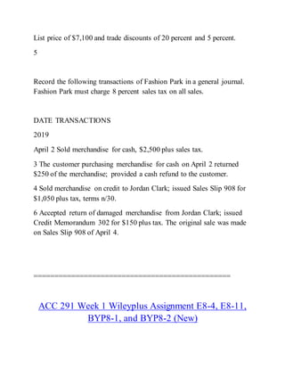 List price of $7,100 and trade discounts of 20 percent and 5 percent.
5
Record the following transactions of Fashion Park in a general journal.
Fashion Park must charge 8 percent sales tax on all sales.
DATE TRANSACTIONS
2019
April 2 Sold merchandise for cash, $2,500 plus sales tax.
3 The customer purchasing merchandise for cash on April 2 returned
$250 of the merchandise; provided a cash refund to the customer.
4 Sold merchandise on credit to Jordan Clark; issued Sales Slip 908 for
$1,050 plus tax, terms n/30.
6 Accepted return of damaged merchandise from Jordan Clark; issued
Credit Memorandum 302 for $150 plus tax. The original sale was made
on Sales Slip 908 of April 4.
===============================================
ACC 291 Week 1 Wileyplus Assignment E8-4, E8-11,
BYP8-1, and BYP8-2 (New)
 
