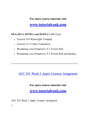 For more course tutorials visit
www.tutorialrank.com
E8-4, E8-11, BYP8-1, and BYP8-2 in MS Excel
 Exercise 8-4 Wainwright Company
 Exercise 8-11 Fedex Corporation
 Broadening your Perspective 8-1 Tootsie Roll
 Broadening your Perspective 8-2 Tootsie Roll and Hershey
===============================================
ACC 291 Week 2 Apply Connect Assignment
For more course tutorials visit
www.tutorialrank.com
ACC 291 Week 2 Apply Connect Assignment
1
 