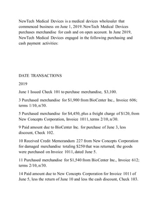 NewTech Medical Devices is a medical devices wholesaler that
commenced business on June 1, 2019. NewTech Medical Devices
purchases merchandise for cash and on open account. In June 2019,
NewTech Medical Devices engaged in the following purchasing and
cash payment activities:
DATE TRANSACTIONS
2019
June 1 Issued Check 101 to purchase merchandise, $3,100.
3 Purchased merchandise for $1,900 from BioCenter Inc., Invoice 606;
terms 1/10, n/30.
5 Purchased merchandise for $4,450, plus a freight charge of $120, from
New Concepts Corporation, Invoice 1011, terms 2/10, n/30.
9 Paid amount due to BioCenter Inc. for purchase of June 3, less
discount, Check 102.
10 Received Credit Memorandum 227 from New Concepts Corporation
for damaged merchandise totaling $250 that was returned; the goods
were purchased on Invoice 1011, dated June 5.
11 Purchased merchandise for $1,540 from BioCenter Inc., Invoice 612;
terms 2/10, n/30.
14 Paid amount due to New Concepts Corporation for Invoice 1011 of
June 5, less the return of June 10 and less the cash discount, Check 103.
 