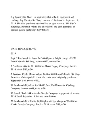 Big Country Ski Shop is a retail store that sells ski equipment and
clothing. Big Country Ski Shop commenced business on September 1,
2019. The firm purchases merchandise on open account. The firm’s
purchases, purchase returns and allowances, and cash payments on
account during September 2019 follow:
DATE TRANSACTIONS
2019
Sept. 2 Purchased ski boots for $6,000 plus a freight charge of $250
from Colorado Ski Shop, Invoice 6672, terms n/30.
3 Purchased skis for $11,600 from Alaska Supply Company, Invoice
5916; terms 3/10, n/30.
7 Received Credit Memorandum 165 for $940 from Colorado Ski Shop
for return of damaged ski boots; the boots were originally purchased
September 2 on Invoice 6672.
11 Purchased ski jackets for $4,400 from Cold Mountain Clothing
Company, Invoice 4091, terms n/30.
12 Issued Check 104 to Alaska Supply Company in payment of Invoice
5916, dated September 3, less the cash discount.
22 Purchased ski poles for $4,160 plus a freight charge of $140 from
Alaska Supply Company, Invoice 5950, terms 3/10, n/30.
 
