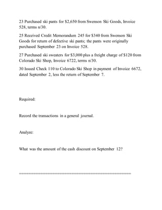 23 Purchased ski pants for $2,650 from Swenson Ski Goods, Invoice
528, terms n/30.
25 Received Credit Memorandum 245 for $340 from Swenson Ski
Goods for return of defective ski pants; the pants were originally
purchased September 23 on Invoice 528.
27 Purchased ski sweaters for $3,000 plus a freight charge of $120 from
Colorado Ski Shop, Invoice 6722, terms n/30.
30 Issued Check 110 to Colorado Ski Shop in payment of Invoice 6672,
dated September 2, less the return of September 7.
Required:
Record the transactions in a general journal.
Analyze:
What was the amount of the cash discount on September 12?
===============================================
 