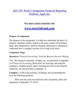 ACC 291 Week 2 Assignment Financial Reporting
Problem, Apple Inc
For more course tutorials visit
www.tutorialrank.com
Purpose of Assignment
The purpose of this assignment is to help you understand the basics of
financial statement analysis related to the assets section of the balance
sheet, data interpretation, and how financial information is obtained to
understand how a company accounts for its long-lived assets.
Assignment Steps
Resources: Financial Accounting: Tools for Business Decision Making
Note: The financial statements of Apple, Inc. are presented in Appendix
A of Financial Accounting. Instructions for accessing and using the
company's complete annual report, including the notes to the financial
statements, are also provided in Appendix A.
Complete a 1,050-word summary of findings and recommendations
from the following questions:
· What were the total cost and book value of property, plant, and
equipment at September 27, 2014?
 