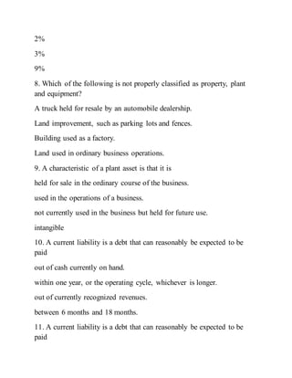 2%
3%
9%
8. Which of the following is not properly classified as property, plant
and equipment?
A truck held for resale by an automobile dealership.
Land improvement, such as parking lots and fences.
Building used as a factory.
Land used in ordinary business operations.
9. A characteristic of a plant asset is that it is
held for sale in the ordinary course of the business.
used in the operations of a business.
not currently used in the business but held for future use.
intangible
10. A current liability is a debt that can reasonably be expected to be
paid
out of cash currently on hand.
within one year, or the operating cycle, whichever is longer.
out of currently recognized revenues.
between 6 months and 18 months.
11. A current liability is a debt that can reasonably be expected to be
paid
 